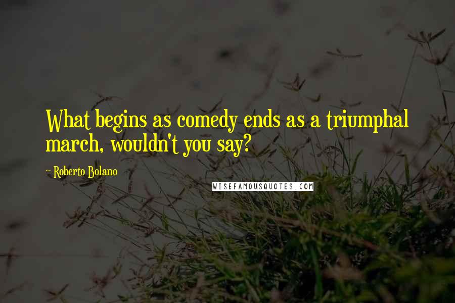 Roberto Bolano Quotes: What begins as comedy ends as a triumphal march, wouldn't you say?