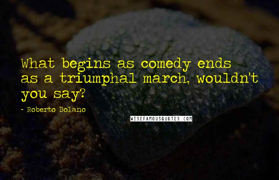 Roberto Bolano Quotes: What begins as comedy ends as a triumphal march, wouldn't you say?