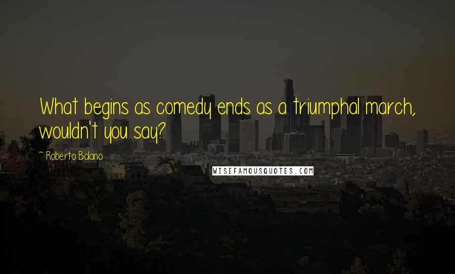 Roberto Bolano Quotes: What begins as comedy ends as a triumphal march, wouldn't you say?