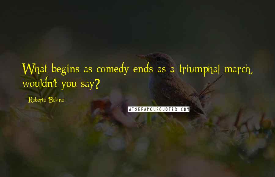 Roberto Bolano Quotes: What begins as comedy ends as a triumphal march, wouldn't you say?