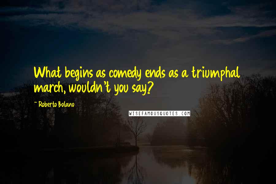 Roberto Bolano Quotes: What begins as comedy ends as a triumphal march, wouldn't you say?