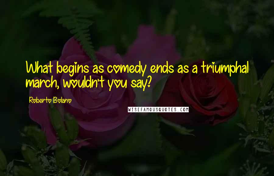 Roberto Bolano Quotes: What begins as comedy ends as a triumphal march, wouldn't you say?