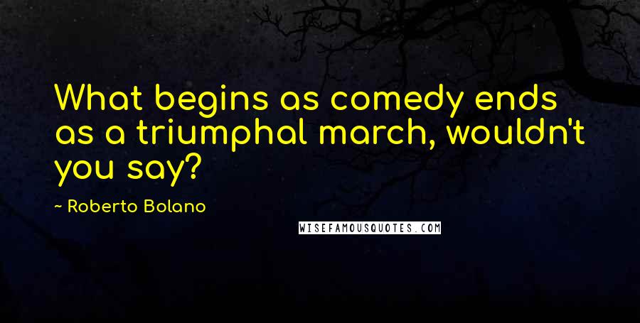 Roberto Bolano Quotes: What begins as comedy ends as a triumphal march, wouldn't you say?