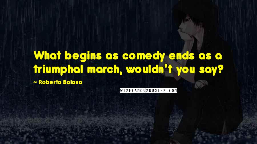 Roberto Bolano Quotes: What begins as comedy ends as a triumphal march, wouldn't you say?