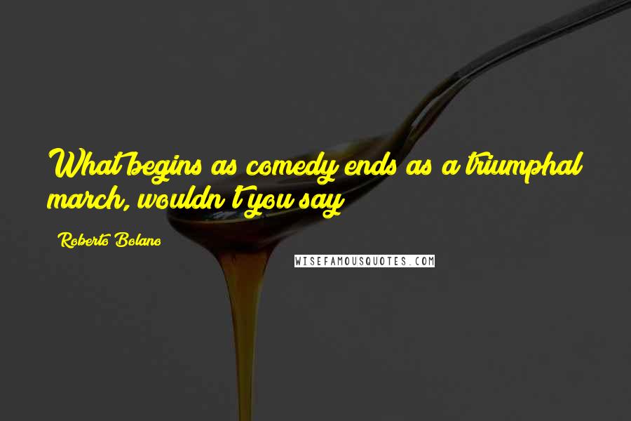 Roberto Bolano Quotes: What begins as comedy ends as a triumphal march, wouldn't you say?