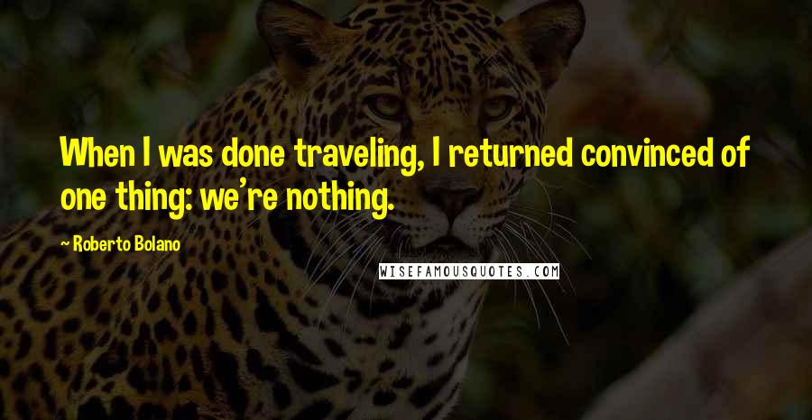 Roberto Bolano Quotes: When I was done traveling, I returned convinced of one thing: we're nothing.