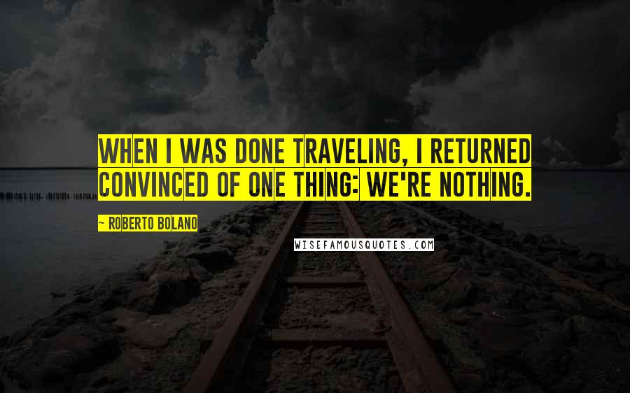 Roberto Bolano Quotes: When I was done traveling, I returned convinced of one thing: we're nothing.