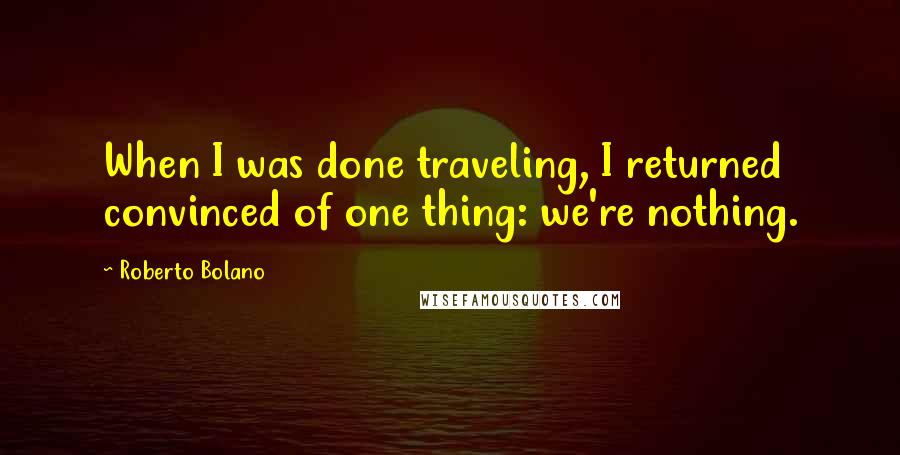 Roberto Bolano Quotes: When I was done traveling, I returned convinced of one thing: we're nothing.