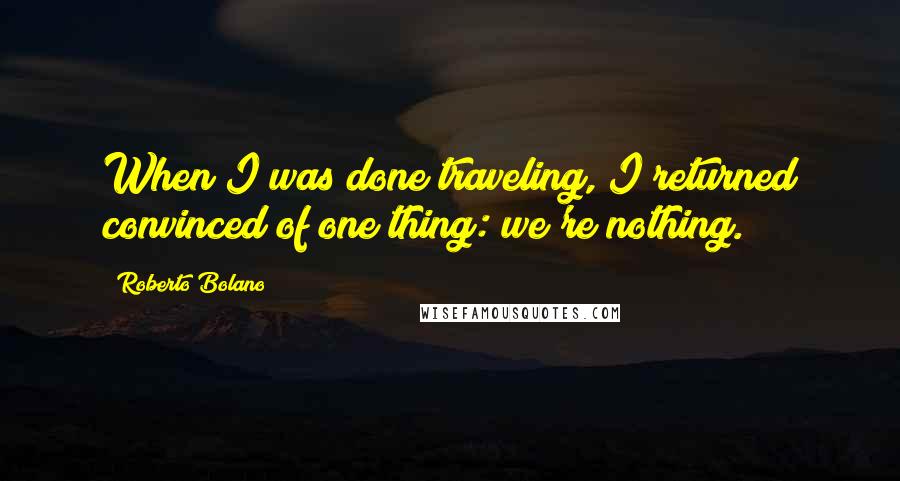 Roberto Bolano Quotes: When I was done traveling, I returned convinced of one thing: we're nothing.