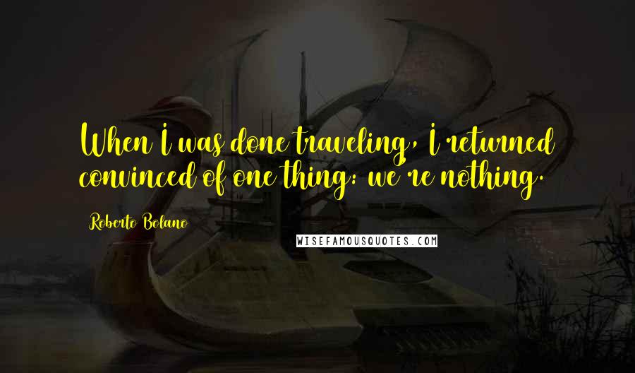 Roberto Bolano Quotes: When I was done traveling, I returned convinced of one thing: we're nothing.