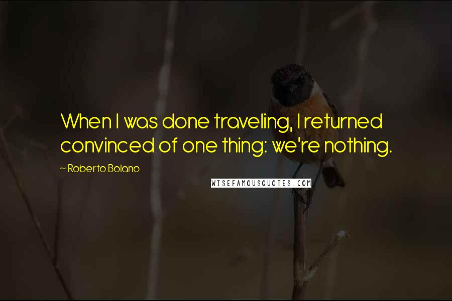 Roberto Bolano Quotes: When I was done traveling, I returned convinced of one thing: we're nothing.