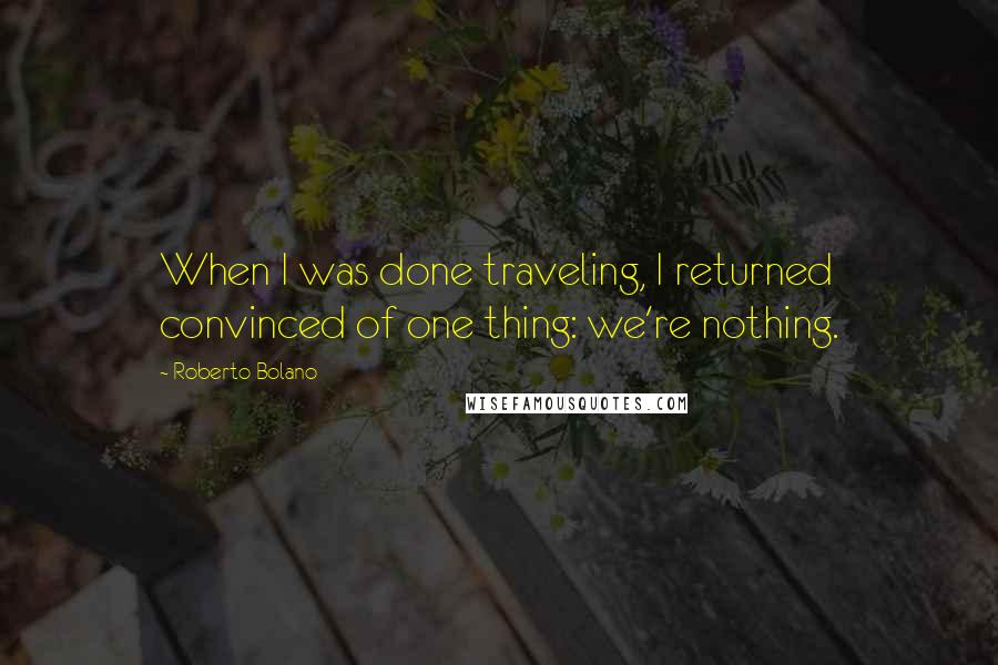 Roberto Bolano Quotes: When I was done traveling, I returned convinced of one thing: we're nothing.