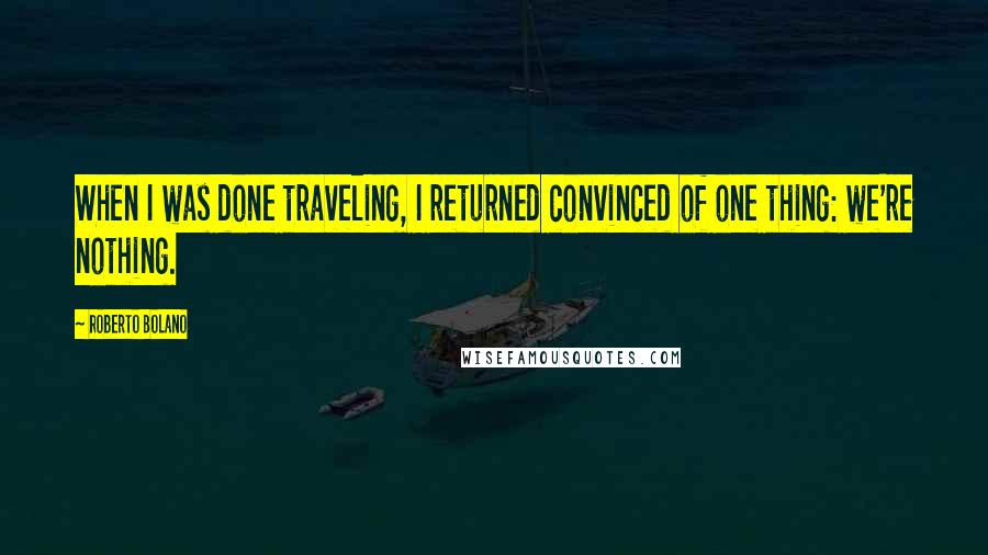 Roberto Bolano Quotes: When I was done traveling, I returned convinced of one thing: we're nothing.