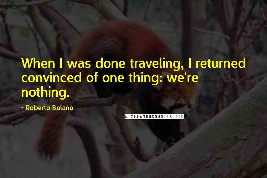 Roberto Bolano Quotes: When I was done traveling, I returned convinced of one thing: we're nothing.