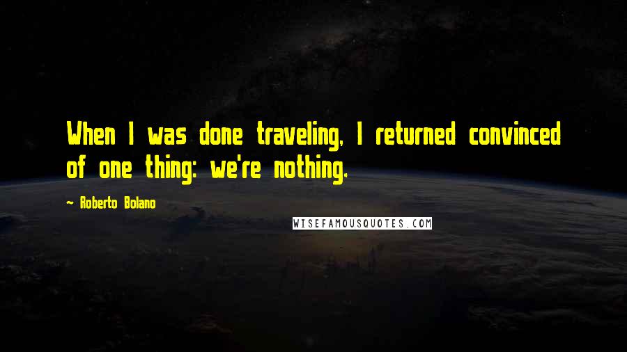 Roberto Bolano Quotes: When I was done traveling, I returned convinced of one thing: we're nothing.