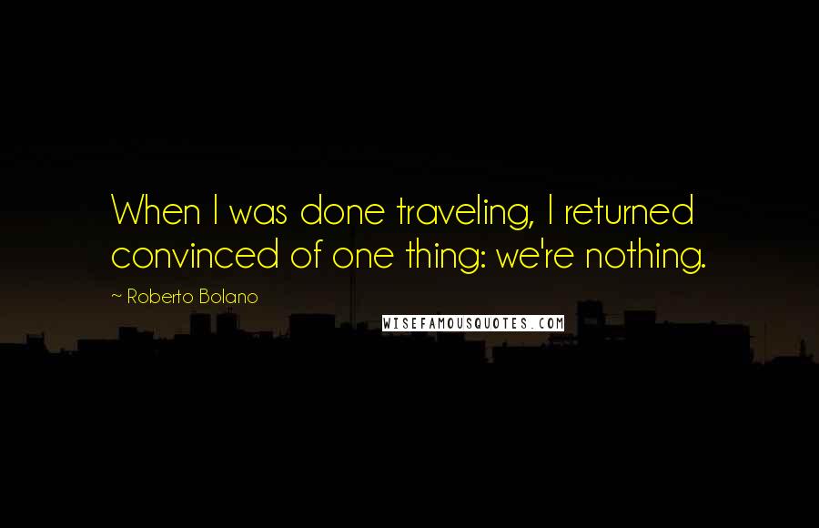 Roberto Bolano Quotes: When I was done traveling, I returned convinced of one thing: we're nothing.