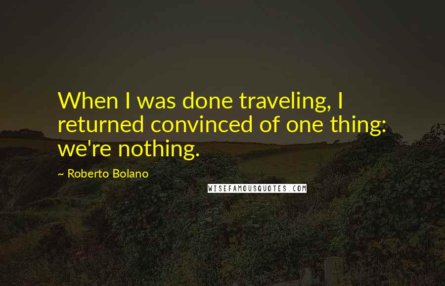 Roberto Bolano Quotes: When I was done traveling, I returned convinced of one thing: we're nothing.