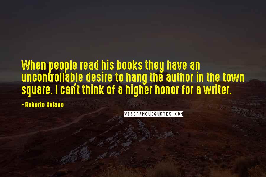 Roberto Bolano Quotes: When people read his books they have an uncontrollable desire to hang the author in the town square. I can't think of a higher honor for a writer.