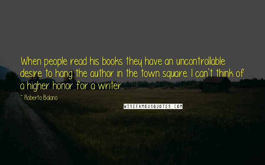 Roberto Bolano Quotes: When people read his books they have an uncontrollable desire to hang the author in the town square. I can't think of a higher honor for a writer.