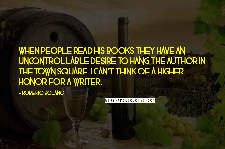 Roberto Bolano Quotes: When people read his books they have an uncontrollable desire to hang the author in the town square. I can't think of a higher honor for a writer.