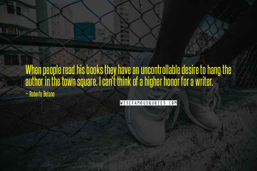 Roberto Bolano Quotes: When people read his books they have an uncontrollable desire to hang the author in the town square. I can't think of a higher honor for a writer.