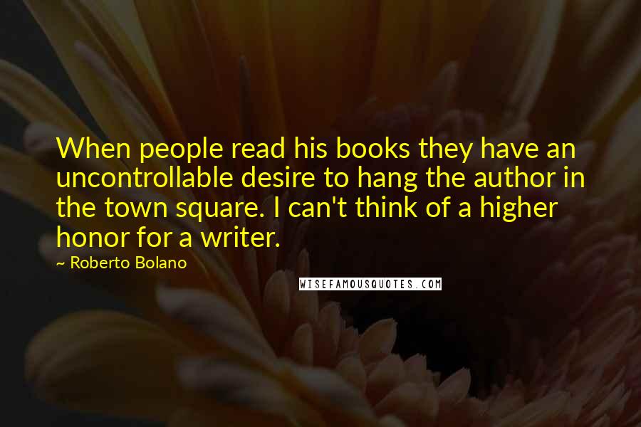 Roberto Bolano Quotes: When people read his books they have an uncontrollable desire to hang the author in the town square. I can't think of a higher honor for a writer.