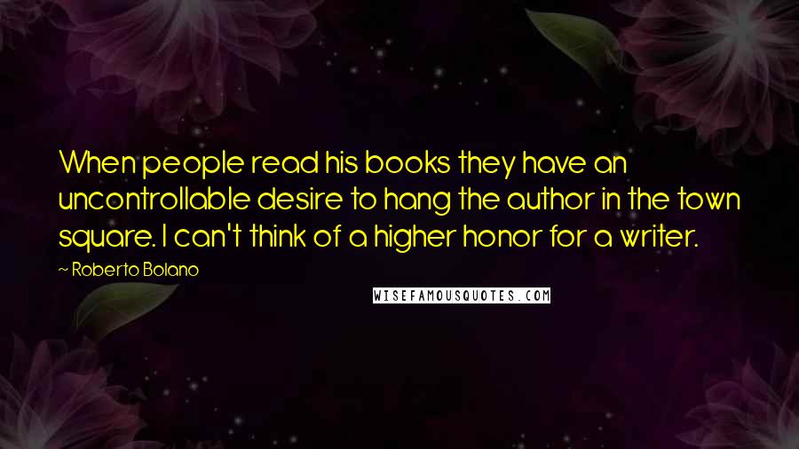 Roberto Bolano Quotes: When people read his books they have an uncontrollable desire to hang the author in the town square. I can't think of a higher honor for a writer.