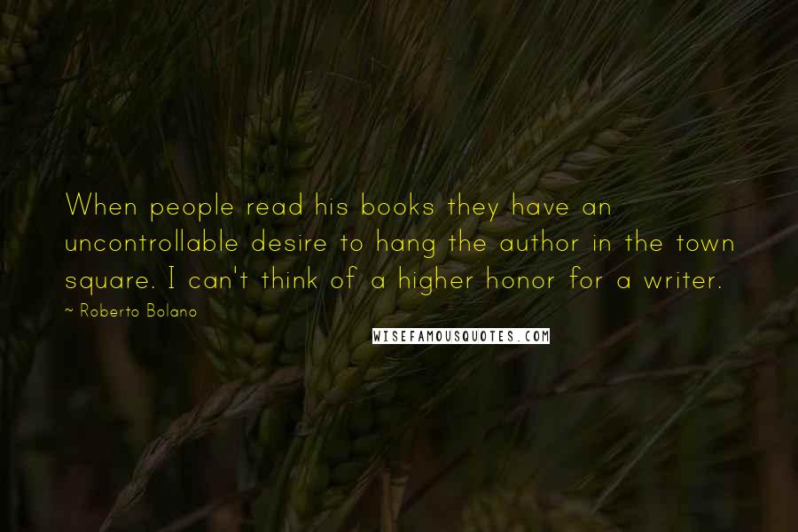 Roberto Bolano Quotes: When people read his books they have an uncontrollable desire to hang the author in the town square. I can't think of a higher honor for a writer.