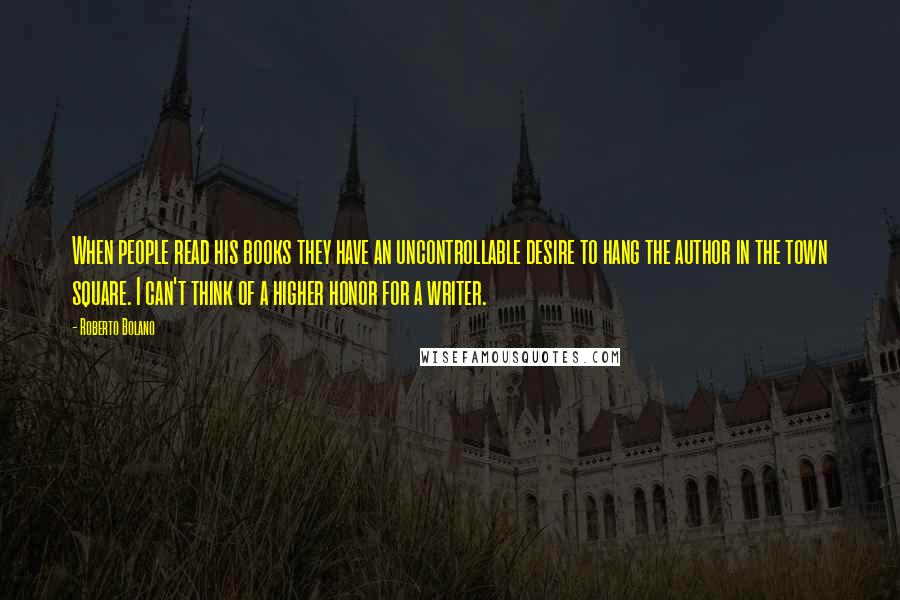 Roberto Bolano Quotes: When people read his books they have an uncontrollable desire to hang the author in the town square. I can't think of a higher honor for a writer.