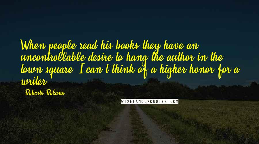 Roberto Bolano Quotes: When people read his books they have an uncontrollable desire to hang the author in the town square. I can't think of a higher honor for a writer.