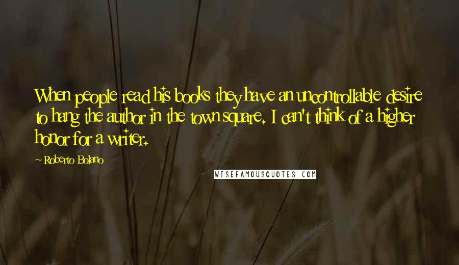 Roberto Bolano Quotes: When people read his books they have an uncontrollable desire to hang the author in the town square. I can't think of a higher honor for a writer.