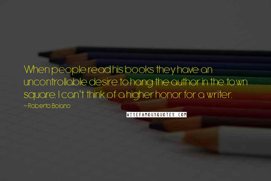 Roberto Bolano Quotes: When people read his books they have an uncontrollable desire to hang the author in the town square. I can't think of a higher honor for a writer.