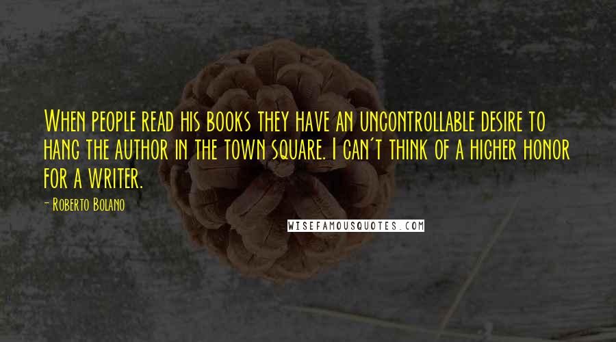 Roberto Bolano Quotes: When people read his books they have an uncontrollable desire to hang the author in the town square. I can't think of a higher honor for a writer.