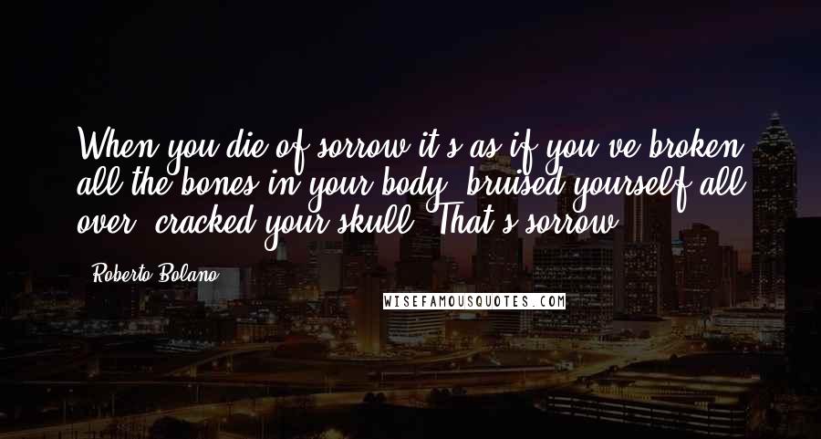 Roberto Bolano Quotes: When you die of sorrow it's as if you've broken all the bones in your body, bruised yourself all over, cracked your skull. That's sorrow.