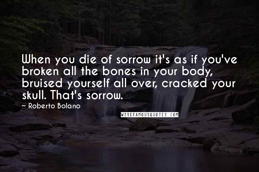 Roberto Bolano Quotes: When you die of sorrow it's as if you've broken all the bones in your body, bruised yourself all over, cracked your skull. That's sorrow.