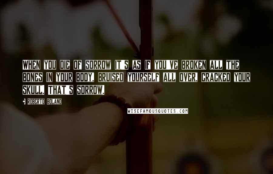 Roberto Bolano Quotes: When you die of sorrow it's as if you've broken all the bones in your body, bruised yourself all over, cracked your skull. That's sorrow.