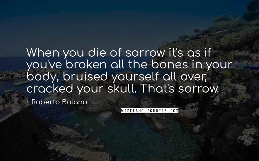 Roberto Bolano Quotes: When you die of sorrow it's as if you've broken all the bones in your body, bruised yourself all over, cracked your skull. That's sorrow.