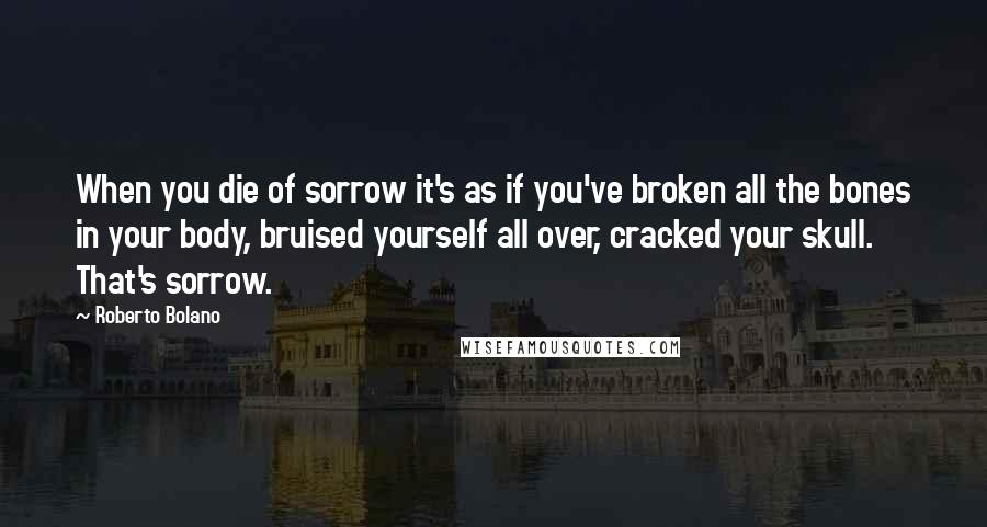 Roberto Bolano Quotes: When you die of sorrow it's as if you've broken all the bones in your body, bruised yourself all over, cracked your skull. That's sorrow.