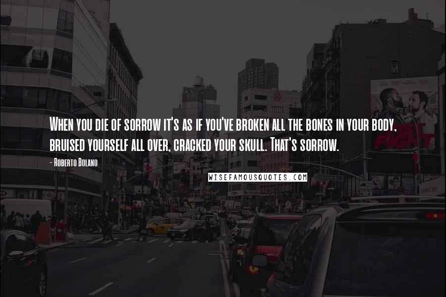 Roberto Bolano Quotes: When you die of sorrow it's as if you've broken all the bones in your body, bruised yourself all over, cracked your skull. That's sorrow.