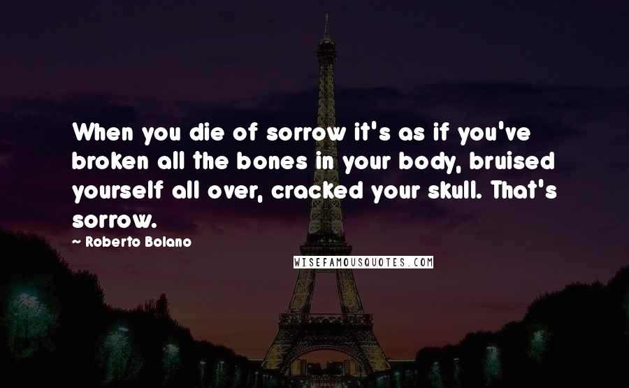 Roberto Bolano Quotes: When you die of sorrow it's as if you've broken all the bones in your body, bruised yourself all over, cracked your skull. That's sorrow.