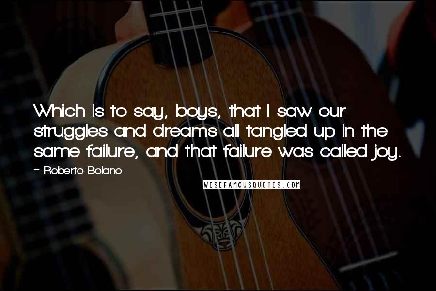 Roberto Bolano Quotes: Which is to say, boys, that I saw our struggles and dreams all tangled up in the same failure, and that failure was called joy.