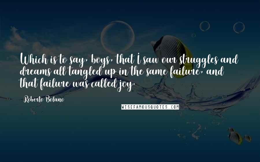 Roberto Bolano Quotes: Which is to say, boys, that I saw our struggles and dreams all tangled up in the same failure, and that failure was called joy.