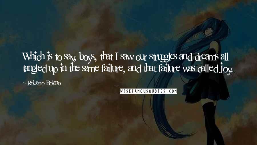 Roberto Bolano Quotes: Which is to say, boys, that I saw our struggles and dreams all tangled up in the same failure, and that failure was called joy.