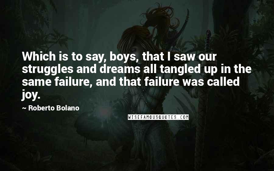 Roberto Bolano Quotes: Which is to say, boys, that I saw our struggles and dreams all tangled up in the same failure, and that failure was called joy.