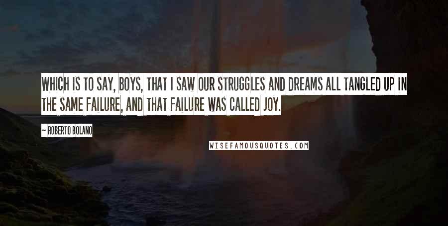 Roberto Bolano Quotes: Which is to say, boys, that I saw our struggles and dreams all tangled up in the same failure, and that failure was called joy.