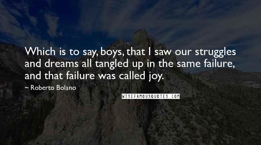 Roberto Bolano Quotes: Which is to say, boys, that I saw our struggles and dreams all tangled up in the same failure, and that failure was called joy.