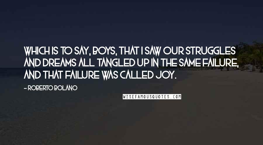 Roberto Bolano Quotes: Which is to say, boys, that I saw our struggles and dreams all tangled up in the same failure, and that failure was called joy.