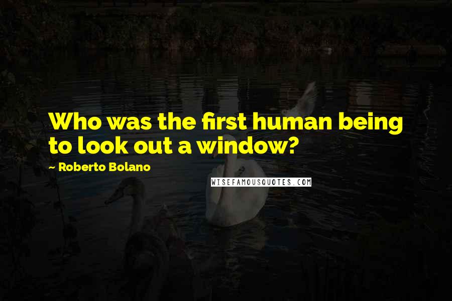 Roberto Bolano Quotes: Who was the first human being to look out a window?