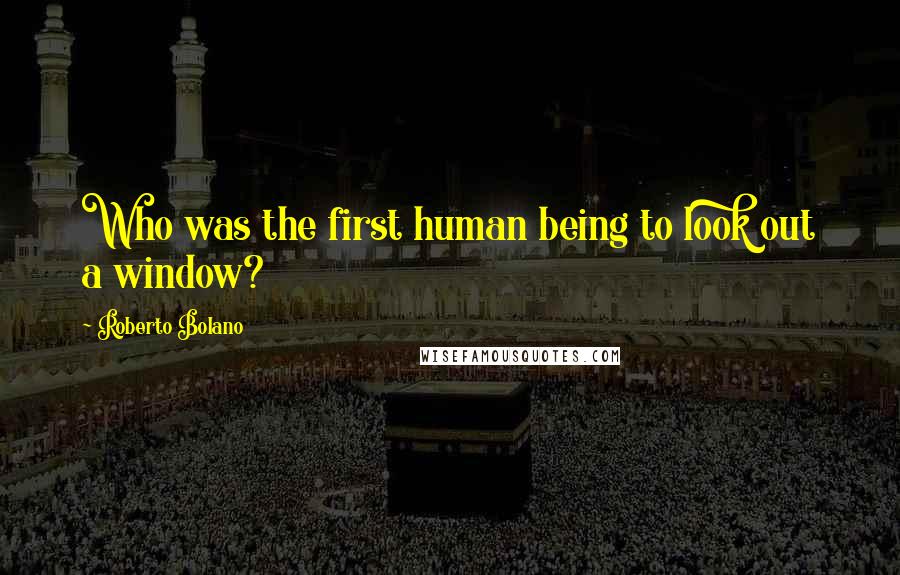 Roberto Bolano Quotes: Who was the first human being to look out a window?