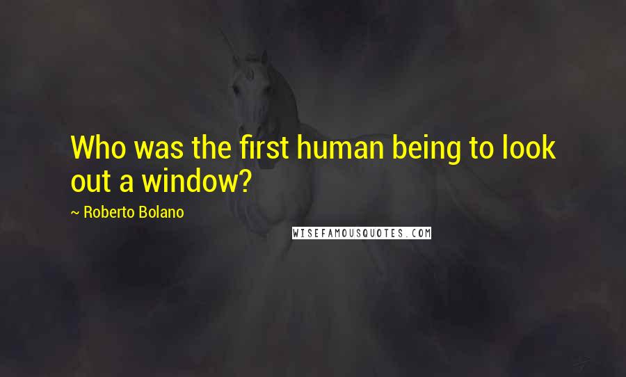 Roberto Bolano Quotes: Who was the first human being to look out a window?